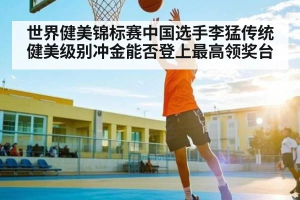 世界健美锦标赛中国选手李猛传统健美级别冲金能否登上最高领奖台